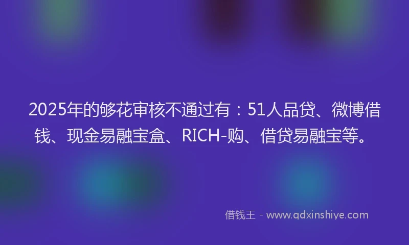 2025年的够花审核不通过有：51人品贷、微博借钱、现金易融宝盒、RICH-购、借贷易融宝等。