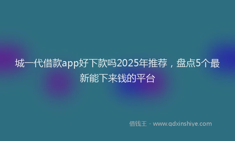 城一代借款app好下款吗2025年推荐，盘点5个最新能下来钱的平台