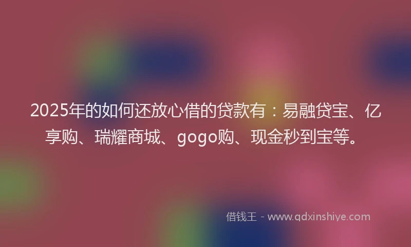 2025年的如何还放心借的贷款有：易融贷宝、亿享购、瑞耀商城、gogo购、现金秒到宝等。