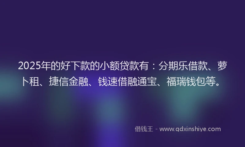 2025年的好下款的小额贷款有：分期乐借款、萝卜租、捷信金融、钱速借融通宝、福瑞钱包等。