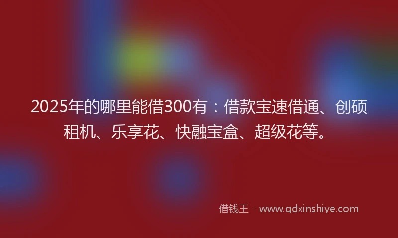 2025年的哪里能借300有：借款宝速借通、创硕租机、乐享花、快融宝盒、超级花等。