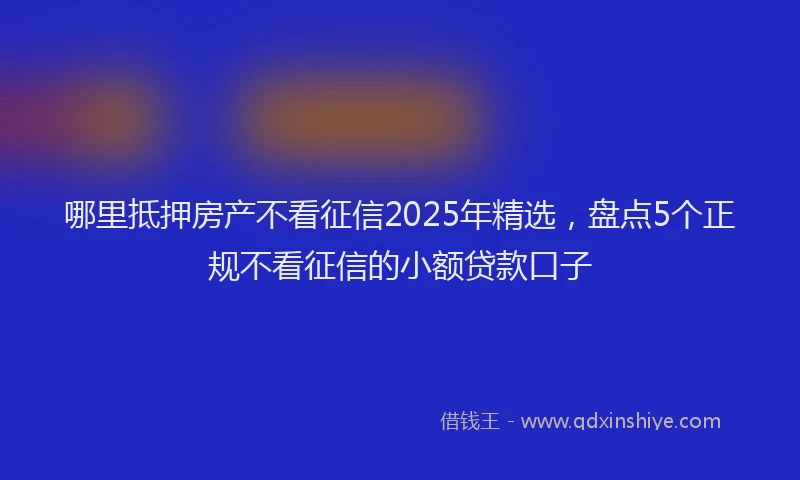 哪里抵押房产不看征信2025年精选，盘点5个正规不看征信的小额贷款口子