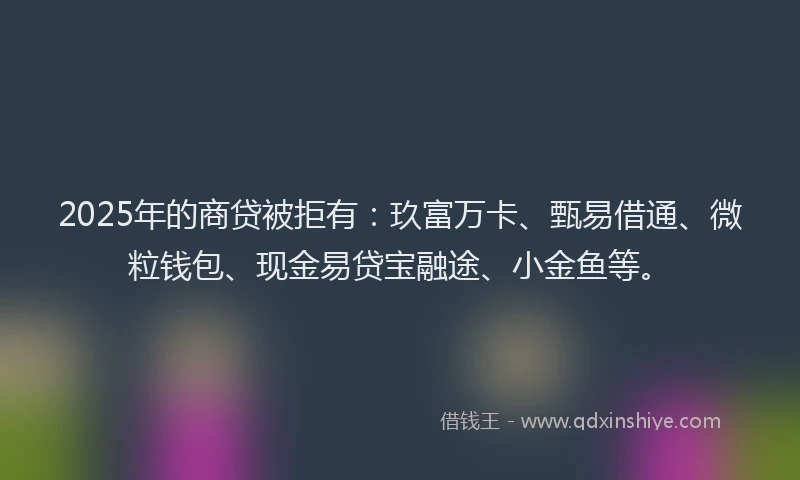 2025年的商贷被拒有：玖富万卡、甄易借通、微粒钱包、现金易贷宝融途、小金鱼等。
