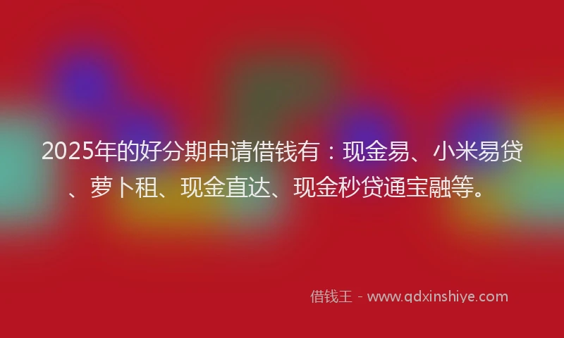 2025年的好分期申请借钱有：现金易、小米易贷、萝卜租、现金直达、现金秒贷通宝融等。