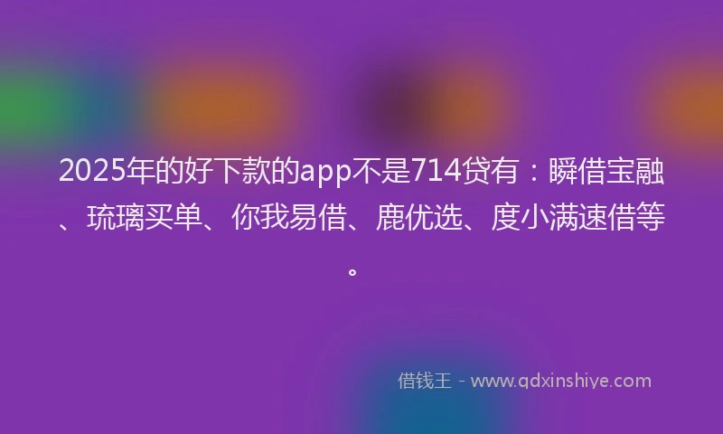 2025年的好下款的app不是714贷有：瞬借宝融、琉璃买单、你我易借、鹿优选、度小满速借等。