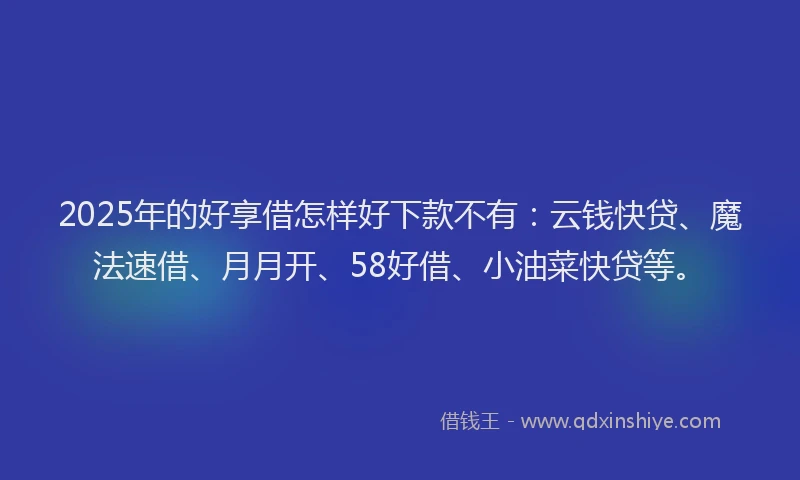 2025年的好享借怎样好下款不有：云钱快贷、魔法速借、月月开、58好借、小油菜快贷等。