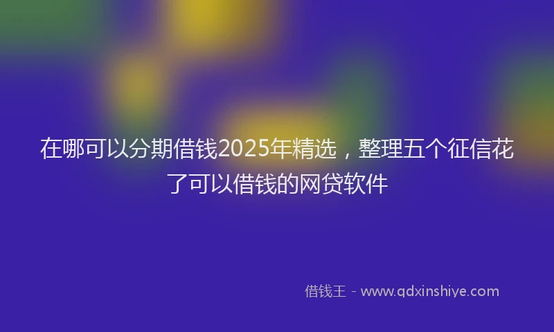 在哪可以分期借钱2025年精选，整理五个征信花了可以借钱的网贷软件