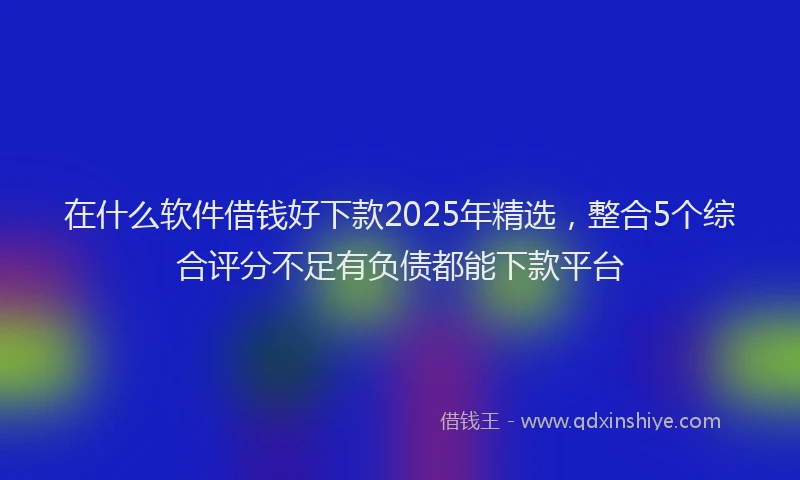 在什么软件借钱好下款2025年精选，整合5个综合评分不足有负债都能下款平台