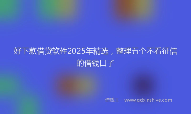 好下款借贷软件2025年精选，整理五个不看征信的借钱口子