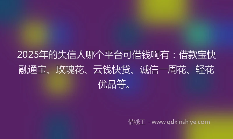 2025年的失信人哪个平台可借钱啊有：借款宝快融通宝、玫瑰花、云钱快贷、诚信一周花、轻花优品等。