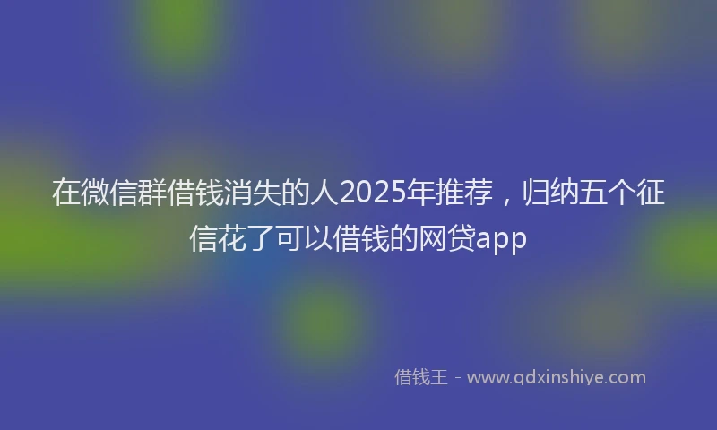 在微信群借钱消失的人2025年推荐，归纳五个征信花了可以借钱的网贷app