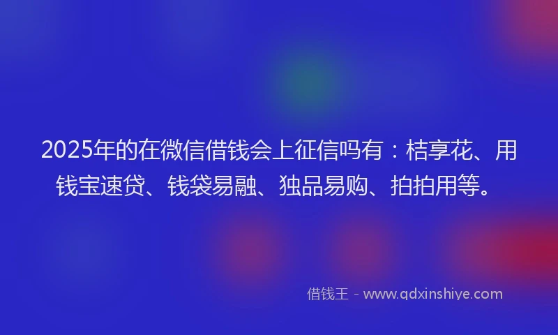 2025年的在微信借钱会上征信吗有：桔享花、用钱宝速贷、钱袋易融、独品易购、拍拍用等。
