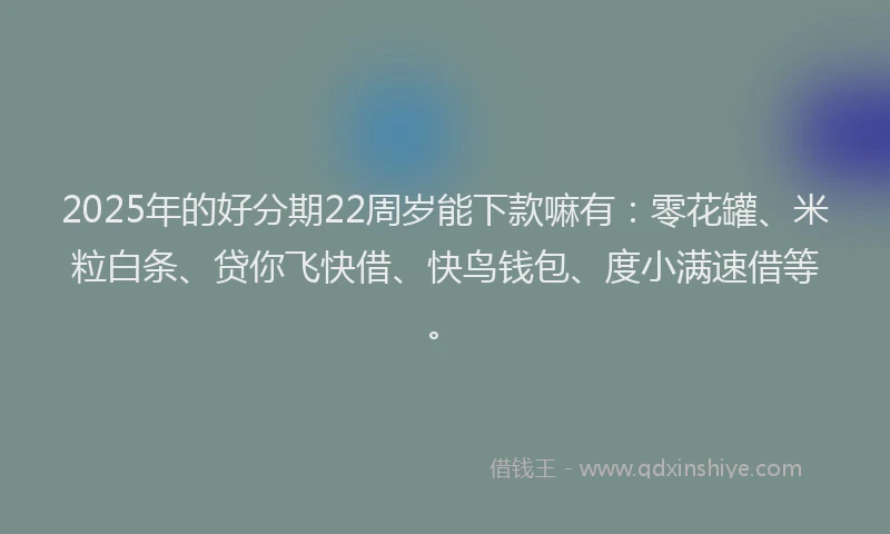 2025年的好分期22周岁能下款嘛有：零花罐、米粒白条、贷你飞快借、快鸟钱包、度小满速借等。