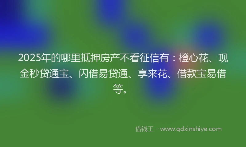 2025年的哪里抵押房产不看征信有：橙心花、现金秒贷通宝、闪借易贷通、享来花、借款宝易借等。