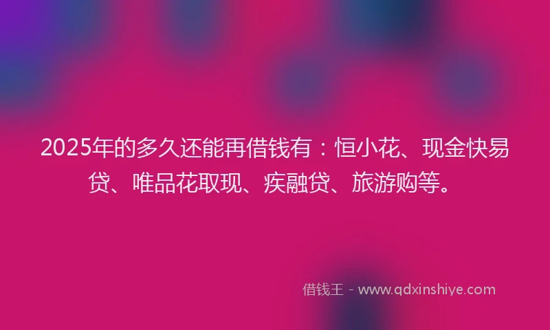 2025年的多久还能再借钱有：恒小花、现金快易贷、唯品花取现、疾融贷、旅游购等。
