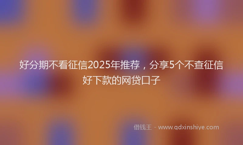 好分期不看征信2025年推荐，分享5个不查征信好下款的网贷口子