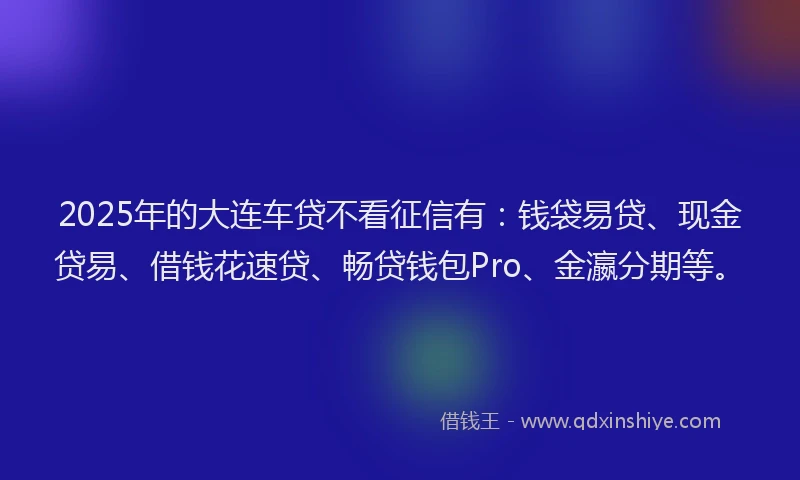 2025年的大连车贷不看征信有：钱袋易贷、现金贷易、借钱花速贷、畅贷钱包Pro、金瀛分期等。
