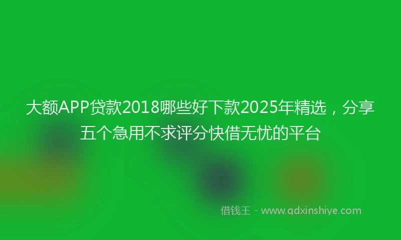 大额APP贷款2018哪些好下款2025年精选，分享五个急用不求评分快借无忧的平台