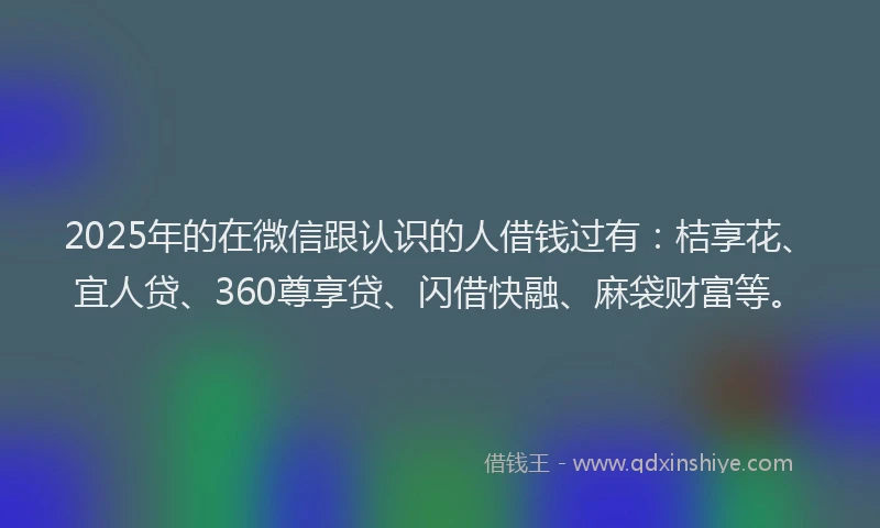 2025年的在微信跟认识的人借钱过有：桔享花、宜人贷、360尊享贷、闪借快融、麻袋财富等。