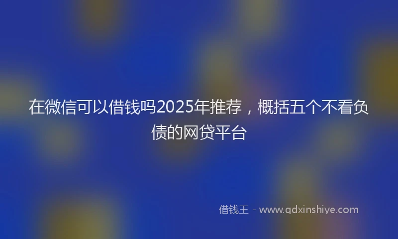 在微信可以借钱吗2025年推荐，概括五个不看负债的网贷平台