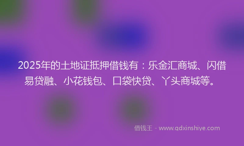 2025年的土地证抵押借钱有：乐金汇商城、闪借易贷融、小花钱包、口袋快贷、丫头商城等。