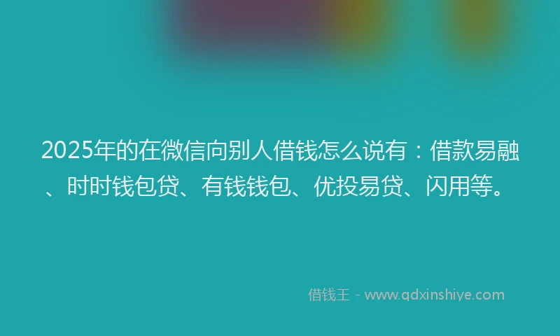2025年的在微信向别人借钱怎么说有：借款易融、时时钱包贷、有钱钱包、优投易贷、闪用等。