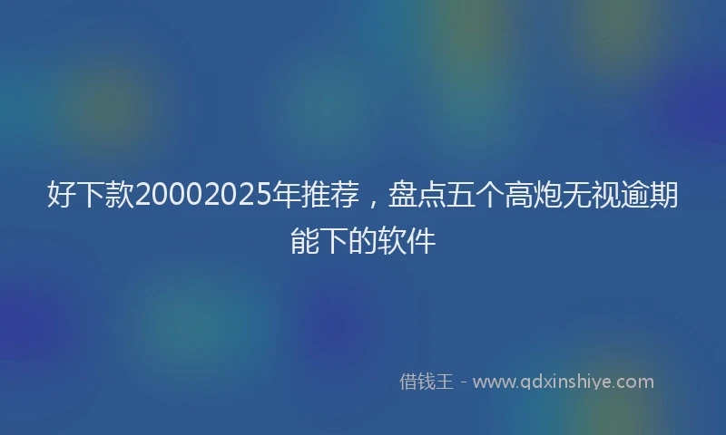 好下款20002025年推荐，盘点五个高炮无视逾期能下的软件