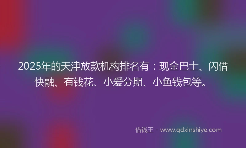 2025年的天津放款机构排名有：现金巴士、闪借快融、有钱花、小爱分期、小鱼钱包等。