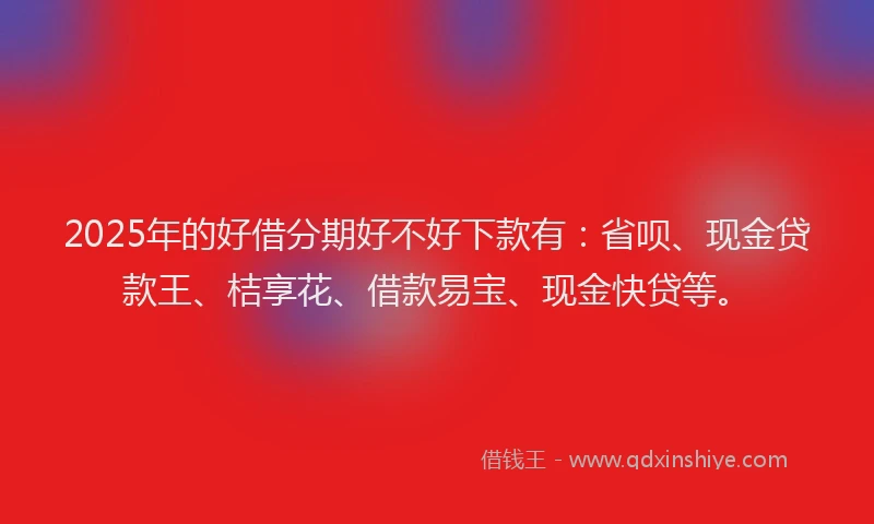 2025年的好借分期好不好下款有：省呗、现金贷款王、桔享花、借款易宝、现金快贷等。