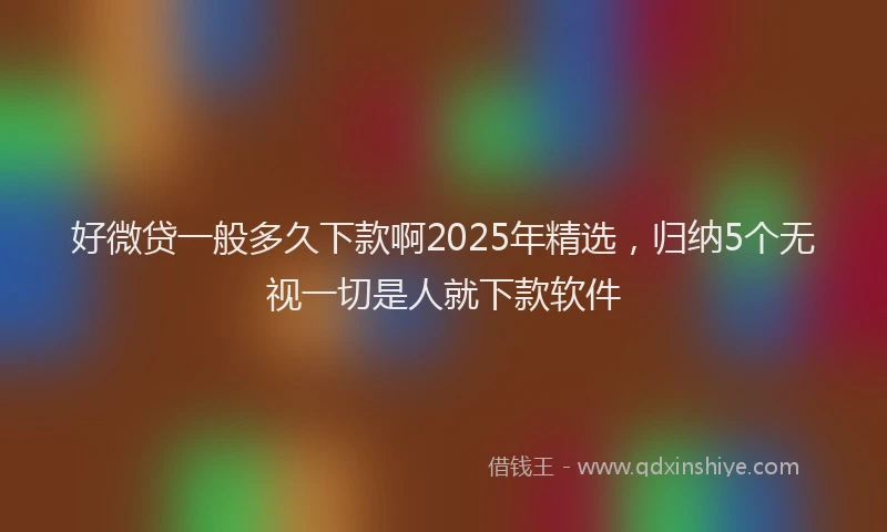 好微贷一般多久下款啊2025年精选，归纳5个无视一切是人就下款软件