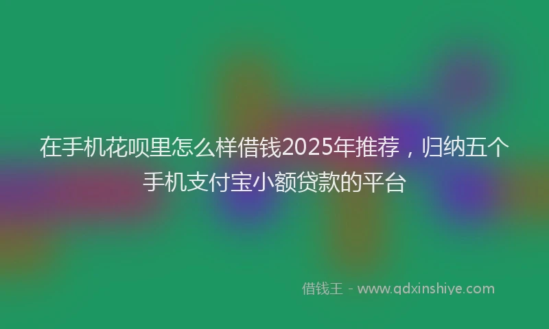 在手机花呗里怎么样借钱2025年推荐，归纳五个手机支付宝小额贷款的平台