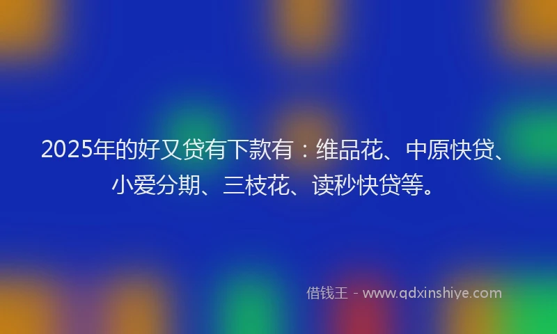 2025年的好又贷有下款有：维品花、中原快贷、小爱分期、三枝花、读秒快贷等。