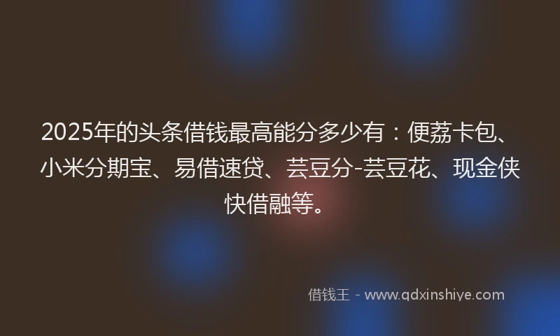 2025年的头条借钱最高能分多少有：便荔卡包、小米分期宝、易借速贷、芸豆分-芸豆花、现金侠快借融等。