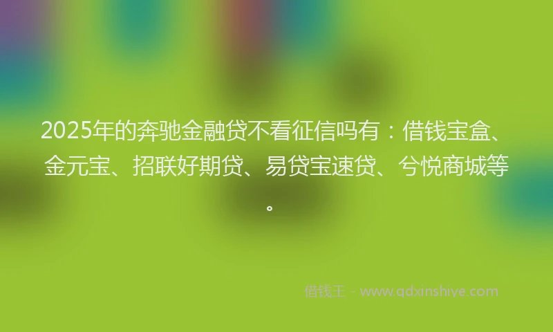2025年的奔驰金融贷不看征信吗有：借钱宝盒、金元宝、招联好期贷、易贷宝速贷、兮悦商城等。