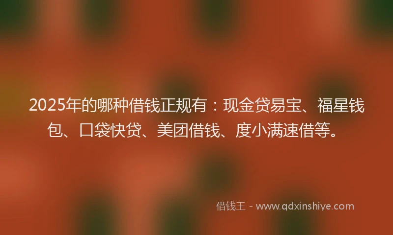 2025年的哪种借钱正规有：现金贷易宝、福星钱包、口袋快贷、美团借钱、度小满速借等。