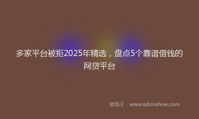 多家平台被拒2025年精选，盘点5个靠谱借钱的网贷平台