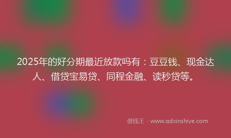 2025年的好分期最近放款吗有：豆豆钱、现金达人、借贷宝易贷、同程金融、读秒贷等。