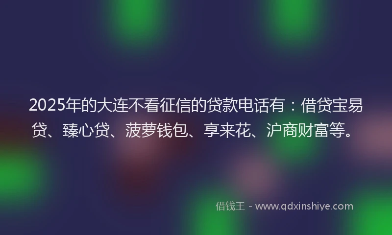 2025年的大连不看征信的贷款电话有：借贷宝易贷、臻心贷、菠萝钱包、享来花、沪商财富等。