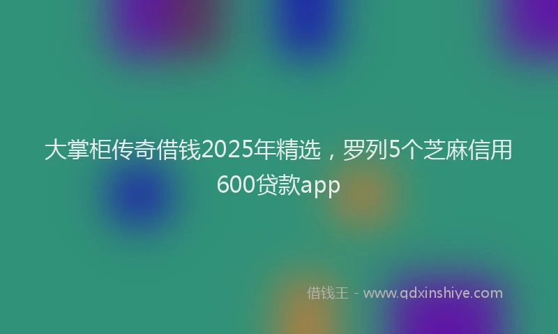 大掌柜传奇借钱2025年精选，罗列5个芝麻信用600贷款app