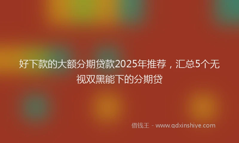 好下款的大额分期贷款2025年推荐，汇总5个无视双黑能下的分期贷