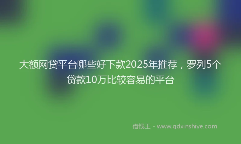 大额网贷平台哪些好下款2025年推荐，罗列5个贷款10万比较容易的平台