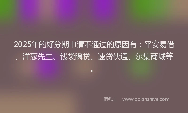 2025年的好分期申请不通过的原因有：平安易借、洋葱先生、钱袋瞬贷、速贷侠通、尔集商城等。