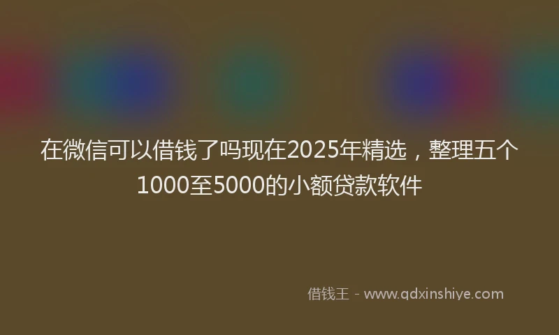 在微信可以借钱了吗现在2025年精选，整理五个1000至5000的小额贷款软件