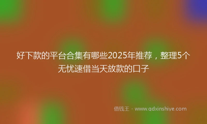 好下款的平台合集有哪些2025年推荐，整理5个无忧速借当天放款的口子