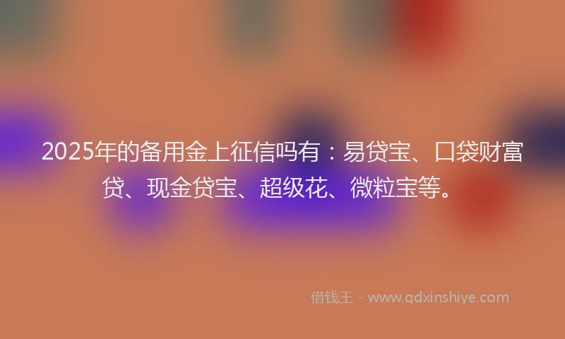 2025年的备用金上征信吗有：易贷宝、口袋财富贷、现金贷宝、超级花、微粒宝等。