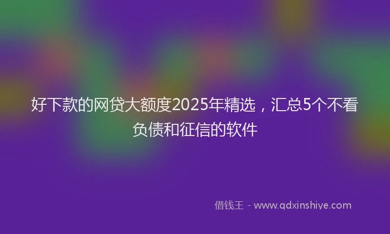 好下款的网贷大额度2025年精选，汇总5个不看负债和征信的软件