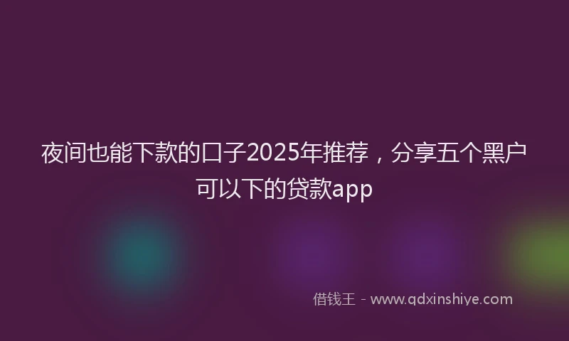 夜间也能下款的口子2025年推荐，分享五个黑户可以下的贷款app