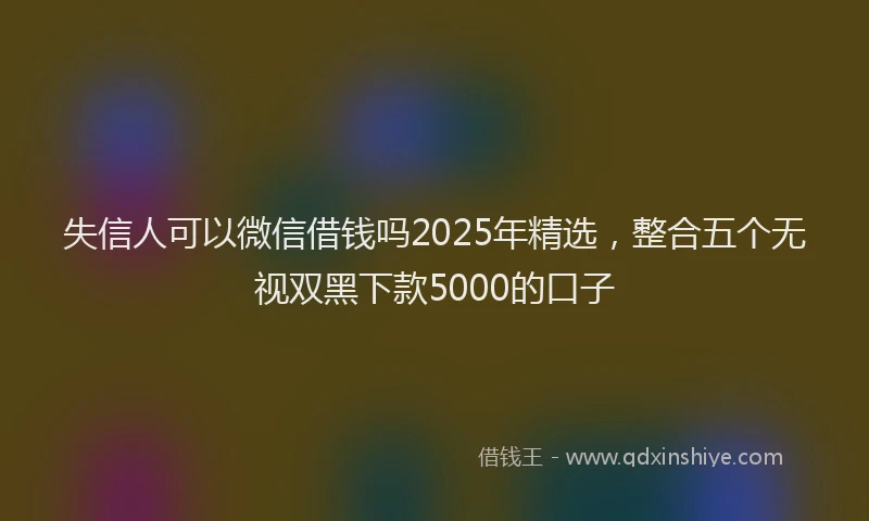 失信人可以微信借钱吗2025年精选，整合五个无视双黑下款5000的口子
