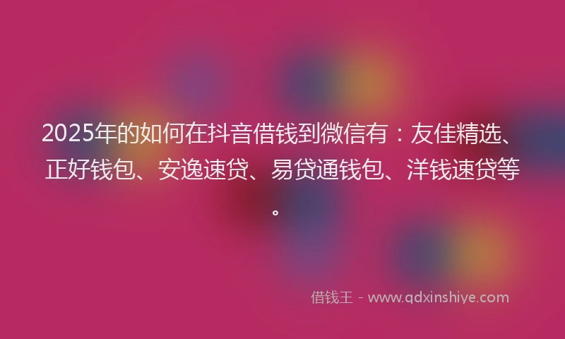 2025年的如何在抖音借钱到微信有：友佳精选、正好钱包、安逸速贷、易贷通钱包、洋钱速贷等。