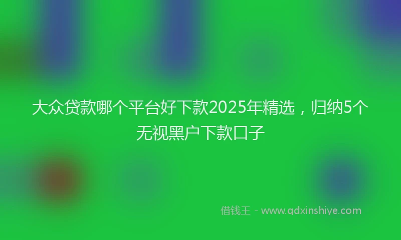 大众贷款哪个平台好下款2025年精选，归纳5个无视黑户下款口子